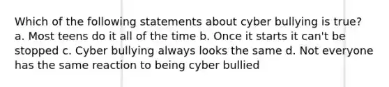 Which of the following statements about cyber bullying is true? a. Most teens do it all of the time b. Once it starts it can't be stopped c. Cyber bullying always looks the same d. Not everyone has the same reaction to being cyber bullied