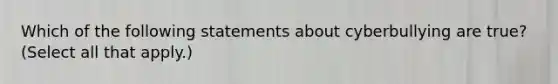 Which of the following statements about cyberbullying are true? (Select all that apply.)