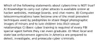 Which of the following statements about cybercrime is NOT true? A) Knowledge to carry out cyber attacks is available online at hacker websites, message boards, and chat rooms. B) Computer telecommunications have become one of the most prevalent techniques used by pedophiles to share illegal photographic images of minors and to lure children into illicit sexual relationships C) Basic cyber training is required of every FBI special agent before they can even graduate. D) Most local and state law enforcement agencies in America are prepared to detect, investigate, and prosecute cyber criminals.