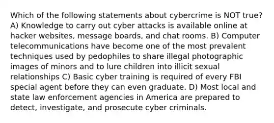 Which of the following statements about cybercrime is NOT true? A) Knowledge to carry out cyber attacks is available online at hacker websites, message boards, and chat rooms. B) Computer telecommunications have become one of the most prevalent techniques used by pedophiles to share illegal photographic images of minors and to lure children into illicit sexual relationships C) Basic cyber training is required of every FBI special agent before they can even graduate. D) Most local and state law enforcement agencies in America are prepared to detect, investigate, and prosecute cyber criminals.