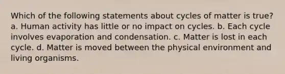 Which of the following statements about cycles of matter is true? a. Human activity has little or no impact on cycles. b. Each cycle involves evaporation and condensation. c. Matter is lost in each cycle. d. Matter is moved between the physical environment and living organisms.