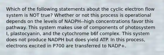 Which of the following statements about the cyclic electron flow system is NOT true? Whether or not this process is operational depends on the levels of NADPH--high concentrations favor this pathway. This system makes use of components of photosystem I, plastocyanin, and the cytochrome b6f complex. This system does not produce NADPH but does yield ATP. In this process, electrons excited in P700 are transferred to NADP+.