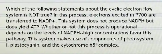 Which of the following statements about the cyclic electron flow system is NOT true? In this process, electrons excited in P700 are transferred to NADP+. This system does not produce NADPH but does yield ATP. Whether or not this process is operational depends on the levels of NADPH--high concentrations favor this pathway. This system makes use of components of photosystem I, plastocyanin, and the cytochrome b6f complex.