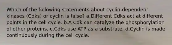 Which of the following statements about cyclin-dependent kinases (Cdks) or cyclin is false? a.Different Cdks act at different points in the cell cycle. b.A Cdk can catalyze the phosphorylation of other proteins. c.Cdks use ATP as a substrate. d.Cyclin is made continuously during the cell cycle.