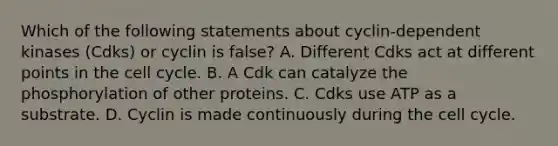 Which of the following statements about cyclin-dependent kinases (Cdks) or cyclin is false? A. Different Cdks act at different points in the cell cycle. B. A Cdk can catalyze the phosphorylation of other proteins. C. Cdks use ATP as a substrate. D. Cyclin is made continuously during the cell cycle.