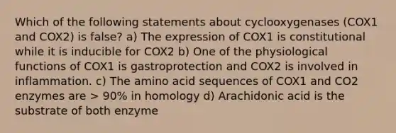 Which of the following statements about cyclooxygenases (COX1 and COX2) is false? a) The expression of COX1 is constitutional while it is inducible for COX2 b) One of the physiological functions of COX1 is gastroprotection and COX2 is involved in inflammation. c) The amino acid sequences of COX1 and CO2 enzymes are > 90% in homology d) Arachidonic acid is the substrate of both enzyme