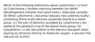 Which of the following statements about cytochrome c is true? (a) Cytochrome c shuttles electrons between the NADH dehydrogenase complex and cytochrome c reductase complex. (b) When cytochrome c becomes reduced, two cysteines (sulfur-containing amino acids) become covalently bound to a heme group. (c) The pair of electrons accepted by cytochrome c are added to the porphyrin ring of the bound heme group. (d) Cytochrome c is the last protein in the electron-transport chain, passing its electrons directly to molecular oxygen, a process that reduces O2 to H2O.