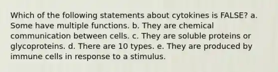 Which of the following statements about cytokines is FALSE? a. Some have multiple functions. b. They are chemical communication between cells. c. They are soluble proteins or glycoproteins. d. There are 10 types. e. They are produced by immune cells in response to a stimulus.