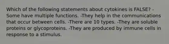 Which of the following statements about cytokines is FALSE? -Some have multiple functions. -They help in the communications that occur between cells. -There are 10 types. -They are soluble proteins or glycoproteins. -They are produced by immune cells in response to a stimulus.