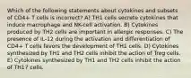 Which of the following statements about cytokines and subsets of CD4+ T cells is incorrect? A) TH1 cells secrete cytokines that induce macrophage and NK-cell activation. B) Cytokines produced by TH2 cells are important in allergic responses. C) The presence of IL-12 during the activation and differentiation of CD4+ T cells favors the development of TH1 cells. D) Cytokines synthesized by TH1 and TH2 cells inhibit the action of Treg cells. E) Cytokines synthesized by TH1 and TH2 cells inhibit the action of TH17 cells.