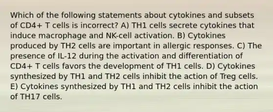 Which of the following statements about cytokines and subsets of CD4+ T cells is incorrect? A) TH1 cells secrete cytokines that induce macrophage and NK-cell activation. B) Cytokines produced by TH2 cells are important in allergic responses. C) The presence of IL-12 during the activation and differentiation of CD4+ T cells favors the development of TH1 cells. D) Cytokines synthesized by TH1 and TH2 cells inhibit the action of Treg cells. E) Cytokines synthesized by TH1 and TH2 cells inhibit the action of TH17 cells.