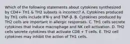 Which of the following statements about cytokines synthesized by CD4+ TH1 & TH2 subsets is incorrect? A. Cytokines produced by TH1 cells include IFN-γ and TNF-β. B. Cytokines produced by TH2 cells are important in allergic responses. C. TH1 cells secrete cytokines that induce macrophage and NK cell activation. D. TH2 cells secrete cytokines that activate CD8 + T cells. E. TH2 cell cytokines may inhibit the action of TH1 cells.