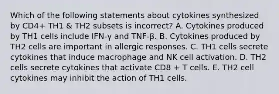 Which of the following statements about cytokines synthesized by CD4+ TH1 & TH2 subsets is incorrect? A. Cytokines produced by TH1 cells include IFN-γ and TNF-β. B. Cytokines produced by TH2 cells are important in allergic responses. C. TH1 cells secrete cytokines that induce macrophage and NK cell activation. D. TH2 cells secrete cytokines that activate CD8 + T cells. E. TH2 cell cytokines may inhibit the action of TH1 cells.