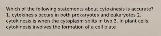 Which of the following statements about cytokinesis is accurate? 1. cytokinesis occurs in both prokaryotes and eukaryotes 2. cytokinesis is when the cytoplasm splits in two 3. in plant cells, cytokinesis involves the formation of a cell plate