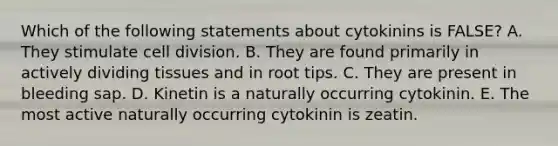 Which of the following statements about cytokinins is FALSE? A. They stimulate cell division. B. They are found primarily in actively dividing tissues and in root tips. C. They are present in bleeding sap. D. Kinetin is a naturally occurring cytokinin. E. The most active naturally occurring cytokinin is zeatin.