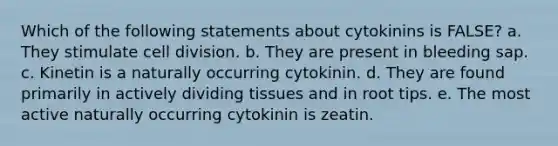 Which of the following statements about cytokinins is FALSE? a. They stimulate cell division. b. They are present in bleeding sap. c. Kinetin is a naturally occurring cytokinin. d. They are found primarily in actively dividing tissues and in root tips. e. The most active naturally occurring cytokinin is zeatin.