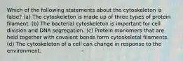 Which of the following statements about the cytoskeleton is false? (a) The cytoskeleton is made up of three types of protein filament. (b) The bacterial cytoskeleton is important for cell division and DNA segregation. (c) Protein monomers that are held together with covalent bonds form cytoskeletal filaments. (d) The cytoskeleton of a cell can change in response to the environment.