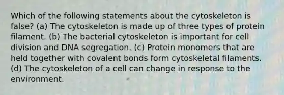 Which of the following statements about the cytoskeleton is false? (a) The cytoskeleton is made up of three types of protein filament. (b) The bacterial cytoskeleton is important for cell division and DNA segregation. (c) Protein monomers that are held together with covalent bonds form cytoskeletal filaments. (d) The cytoskeleton of a cell can change in response to the environment.