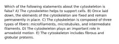 Which of the following statements about the cytoskeleton is false? A) The cytoskeleton helps to support cells. B) Once laid down, the elements of the cytoskeleton are fixed and remain permanently in place. C) The cytoskeleton is composed of three types of fibers: microfilaments, microtubules, and intermediate filaments. D) The cytoskeleton plays an important role in amoeboid motion. E) The cytoskeleton includes fibrous and globular proteins.