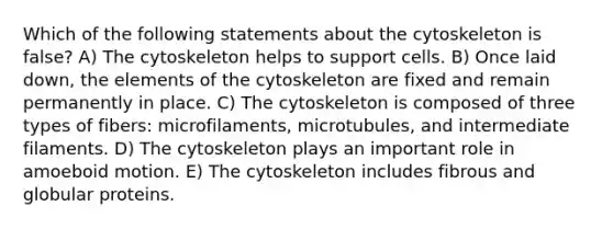 Which of the following statements about the cytoskeleton is false? A) The cytoskeleton helps to support cells. B) Once laid down, the elements of the cytoskeleton are fixed and remain permanently in place. C) The cytoskeleton is composed of three types of fibers: microfilaments, microtubules, and intermediate filaments. D) The cytoskeleton plays an important role in amoeboid motion. E) The cytoskeleton includes fibrous and globular proteins.