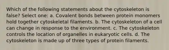 Which of the following statements about the cytoskeleton is false? Select one: a. Covalent bonds between protein monomers hold together cytoskeletal filaments. b. The cytoskeleton of a cell can change in response to the environment. c. The cytoskeleton controls the location of organelles in eukaryotic cells. d. The cytoskeleton is made up of three types of protein filaments.