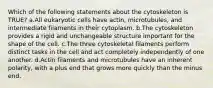 Which of the following statements about the cytoskeleton is TRUE? ​a.​All eukaryotic cells have actin, microtubules, and intermediate filaments in their cytoplasm. ​b.​The cytoskeleton provides a rigid and unchangeable structure important for the shape of the cell. ​c.​The three cytoskeletal filaments perform distinct tasks in the cell and act completely independently of one another. ​d.​Actin filaments and microtubules have an inherent polarity, with a plus end that grows more quickly than the minus end.