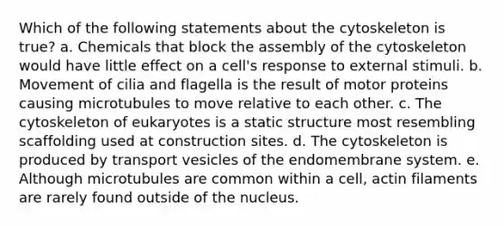 Which of the following statements about the cytoskeleton is true? a. Chemicals that block the assembly of the cytoskeleton would have little effect on a cell's response to external stimuli. b. Movement of cilia and flagella is the result of motor proteins causing microtubules to move relative to each other. c. The cytoskeleton of eukaryotes is a static structure most resembling scaffolding used at construction sites. d. The cytoskeleton is produced by transport vesicles of the endomembrane system. e. Although microtubules are common within a cell, actin filaments are rarely found outside of the nucleus.