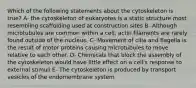 Which of the following statements about the cytoskeleton is true? A- the cytoskeleton of eukaryotes is a static structure most resembling scaffolding used at construction sites B- Although microtubules are common within a cell, actin filaments are rarely found outside of the nucleus. C- Movement of cilia and flagella is the result of motor proteins causing microtubules to move relative to each other. D- Chemicals that block the assembly of the cytoskeleton would have little effect on a cell's response to external stimuli E- The cytoskeleton is produced by transport vesicles of the endomembrane system