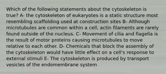 Which of the following statements about the cytoskeleton is true? A- the cytoskeleton of eukaryotes is a static structure most resembling scaffolding used at construction sites B- Although microtubules are common within a cell, actin filaments are rarely found outside of the nucleus. C- Movement of cilia and flagella is the result of motor proteins causing microtubules to move relative to each other. D- Chemicals that block the assembly of the cytoskeleton would have little effect on a cell's response to external stimuli E- The cytoskeleton is produced by transport vesicles of the endomembrane system