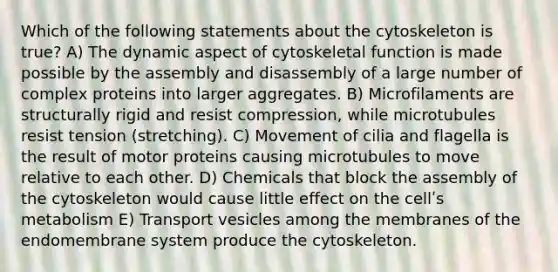 Which of the following statements about the cytoskeleton is true? A) The dynamic aspect of cytoskeletal function is made possible by the assembly and disassembly of a large number of complex proteins into larger aggregates. B) Microfilaments are structurally rigid and resist compression, while microtubules resist tension (stretching). C) Movement of cilia and flagella is the result of motor proteins causing microtubules to move relative to each other. D) Chemicals that block the assembly of the cytoskeleton would cause little effect on the cellʹs metabolism E) Transport vesicles among the membranes of the endomembrane system produce the cytoskeleton.