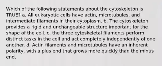 Which of the following statements about the cytoskeleton is TRUE? a. All eukaryotic cells have actin, microtubules, and intermediate filaments in their cytoplasm. b. The cytoskeleton provides a rigid and unchangeable structure important for the shape of the cell. c. the three cytoskeletal filaments perform distinct tasks in the cell and act completely independently of one another. d. Actin filaments and microtubules have an inherent polarity, with a plus end that grows more quickly than the minus end.