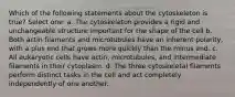 Which of the following statements about the cytoskeleton is true? Select one: a. The cytoskeleton provides a rigid and unchangeable structure important for the shape of the cell b. Both actin filaments and microtubules have an inherent polarity, with a plus end that grows more quickly than the minus end. c. All eukaryotic cells have actin, microtubules, and intermediate filaments in their cytoplasm. d. The three cytoskeletal filaments perform distinct tasks in the cell and act completely independently of one another.