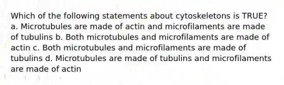 Which of the following statements about cytoskeletons is TRUE? a. Microtubules are made of actin and microfilaments are made of tubulins b. Both microtubules and microfilaments are made of actin c. Both microtubules and microfilaments are made of tubulins d. Microtubules are made of tubulins and microfilaments are made of actin