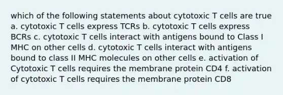 which of the following statements about cytotoxic T cells are true a. cytotoxic T cells express TCRs b. cytotoxic T cells express BCRs c. cytotoxic T cells interact with antigens bound to Class I MHC on other cells d. cytotoxic T cells interact with antigens bound to class II MHC molecules on other cells e. activation of Cytotoxic T cells requires the membrane protein CD4 f. activation of cytotoxic T cells requires the membrane protein CD8