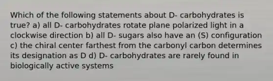 Which of the following statements about D- carbohydrates is true? a) all D- carbohydrates rotate plane polarized light in a clockwise direction b) all D- sugars also have an (S) configuration c) the chiral center farthest from the carbonyl carbon determines its designation as D d) D- carbohydrates are rarely found in biologically active systems