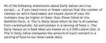 All of the following statements about Daily Values are true except... a. If you need more or fewer calories that the number of calories on which food labels are based, some of your DV numbers may be higher or lower than those listed on the Nutrition Facts. b. The % Daily Value refers to the % of calories from carbohydrate, fat and protein in a serving of food. c. The Daily Values on a food label are based on a 2,000-calorie diet. d. The % Daily Value compares the amount of each nutrient in a serving of food to our total needs daily.