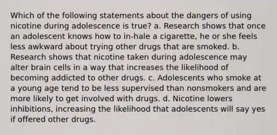 Which of the following statements about the dangers of using nicotine during adolescence is true? a. Research shows that once an adolescent knows how to in-hale a cigarette, he or she feels less awkward about trying other drugs that are smoked. b. Research shows that nicotine taken during adolescence may alter brain cells in a way that increases the likelihood of becoming addicted to other drugs. c. Adolescents who smoke at a young age tend to be less supervised than nonsmokers and are more likely to get involved with drugs. d. Nicotine lowers inhibitions, increasing the likelihood that adolescents will say yes if offered other drugs.