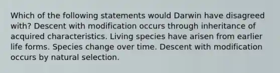 Which of the following statements would Darwin have disagreed with? Descent with modification occurs through inheritance of acquired characteristics. Living species have arisen from earlier life forms. Species change over time. Descent with modification occurs by natural selection.