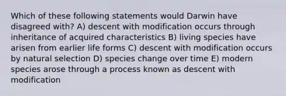 Which of these following statements would Darwin have disagreed with? A) descent with modification occurs through inheritance of acquired characteristics B) living species have arisen from earlier life forms C) descent with modification occurs by natural selection D) species change over time E) modern species arose through a process known as descent with modification