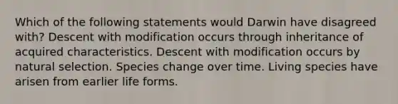 Which of the following statements would Darwin have disagreed with? Descent with modification occurs through inheritance of acquired characteristics. Descent with modification occurs by natural selection. Species change over time. Living species have arisen from earlier life forms.