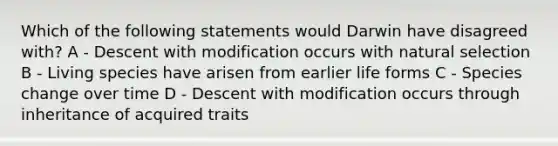 Which of the following statements would Darwin have disagreed with? A - Descent with modification occurs with natural selection B - Living species have arisen from earlier life forms C - Species change over time D - Descent with modification occurs through inheritance of acquired traits