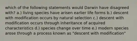 which of the following statements would Darwin have disagreed with? a.) living species have arisen earlier life forms b.) descent with modification occurs by natural selection c.) descent with modification occurs through inheritance of acquired characteristics d.) species change over time e.) modern species arose through a process known as "descent with modification"