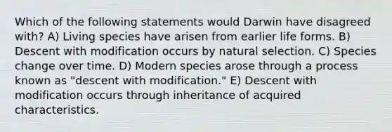 Which of the following statements would Darwin have disagreed with? A) Living species have arisen from earlier life forms. B) Descent with modification occurs by natural selection. C) Species change over time. D) Modern species arose through a process known as "descent with modification." E) Descent with modification occurs through inheritance of acquired characteristics.