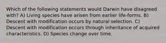 Which of the following statements would Darwin have disagreed with? A) Living species have arisen from earlier life-forms. B) Descent with modification occurs by natural selection. C) Descent with modification occurs through inheritance of acquired characteristics. D) Species change over time.