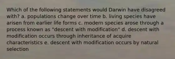 Which of the following statements would Darwin have disagreed with? a. populations change over time b. living species have arisen from earlier life forms c. modern species arose through a process known as "descent with modification" d. descent with modification occurs through inheritance of acquire characteristics e. descent with modification occurs by natural selection