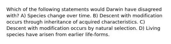 Which of the following statements would Darwin have disagreed with? A) Species change over time. B) Descent with modification occurs through inheritance of acquired characteristics. C) Descent with modification occurs by <a href='https://www.questionai.com/knowledge/kAcbTwWr3l-natural-selection' class='anchor-knowledge'>natural selection</a>. D) Living species have arisen from earlier life-forms.