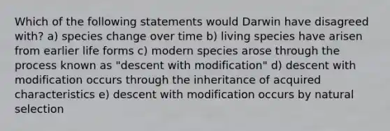 Which of the following statements would Darwin have disagreed with? a) species change over time b) living species have arisen from earlier life forms c) modern species arose through the process known as "descent with modification" d) descent with modification occurs through the inheritance of acquired characteristics e) descent with modification occurs by natural selection