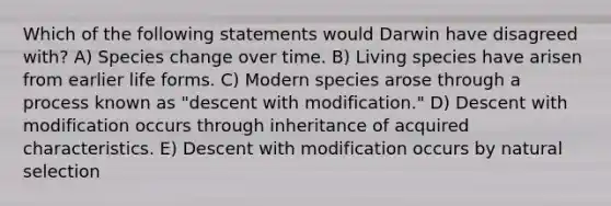 Which of the following statements would Darwin have disagreed with? A) Species change over time. B) Living species have arisen from earlier life forms. C) Modern species arose through a process known as "descent with modification." D) Descent with modification occurs through inheritance of acquired characteristics. E) Descent with modification occurs by natural selection