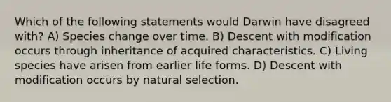 Which of the following statements would Darwin have disagreed with? A) Species change over time. B) Descent with modification occurs through inheritance of acquired characteristics. C) Living species have arisen from earlier life forms. D) Descent with modification occurs by natural selection.