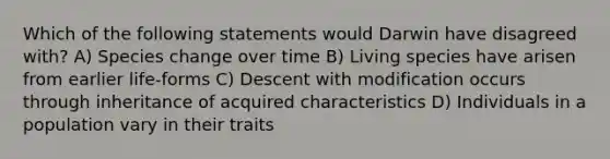 Which of the following statements would Darwin have disagreed with? A) Species change over time B) Living species have arisen from earlier life-forms C) Descent with modification occurs through inheritance of acquired characteristics D) Individuals in a population vary in their traits